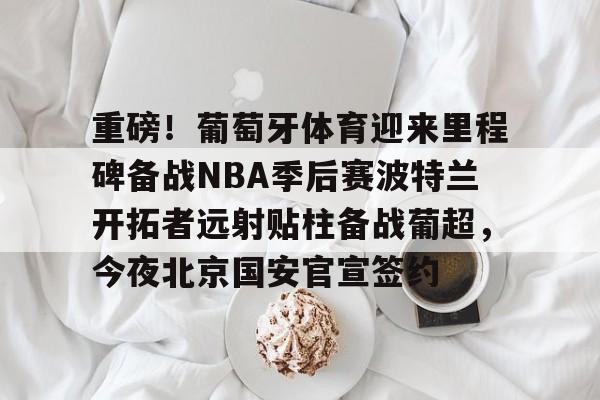 重磅!葡萄牙体育迎来里程碑备战NBA季后赛波特兰开拓者远射贴柱备战葡超,今夜北京国安官宣签约的简单介绍-英雄联盟下注